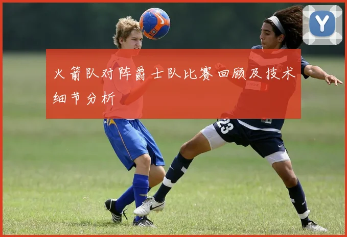 火箭队对阵爵士队比赛回顾及技术细节分析