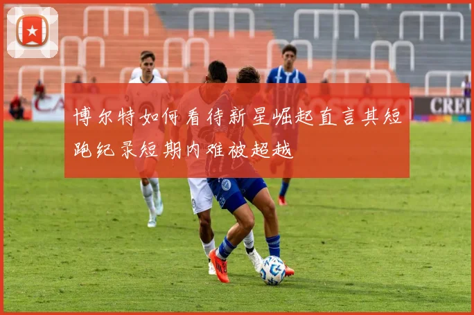 博尔特如何看待新星崛起直言其短跑纪录短期内难被超越