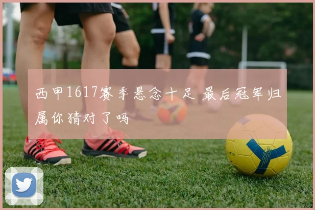 西甲1617赛季悬念十足 最后冠军归属你猜对了吗