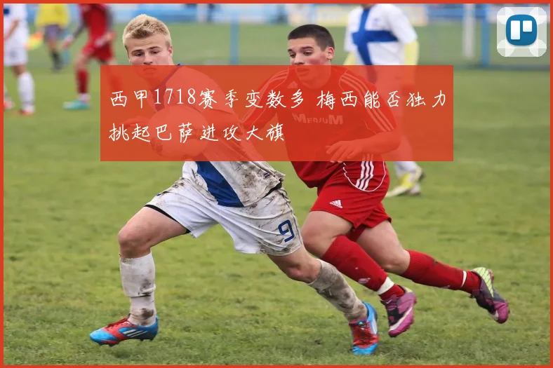 西甲1718赛季变数多 梅西能否独力挑起巴萨进攻大旗